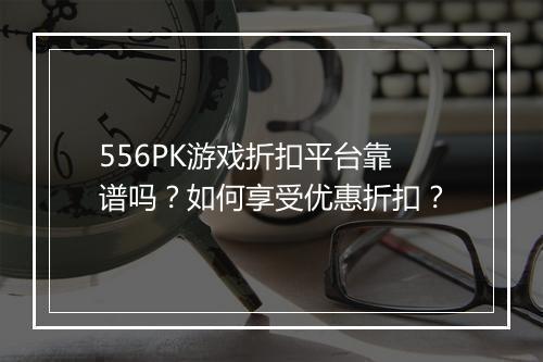 556PK游戏折扣平台靠谱吗？如何享受优惠折扣？