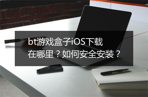 bt游戏盒子iOS下载在哪里？如何安全安装？