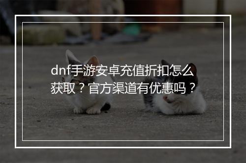 dnf手游安卓充值折扣怎么获取？官方渠道有优惠吗？