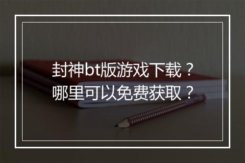 封神bt版游戏下载?哪里可以免费获取?