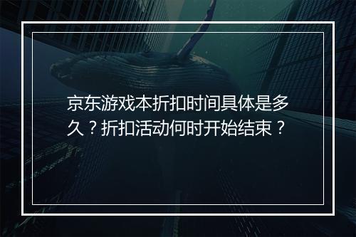 京东游戏本折扣时间具体是多久？折扣活动何时开始结束？