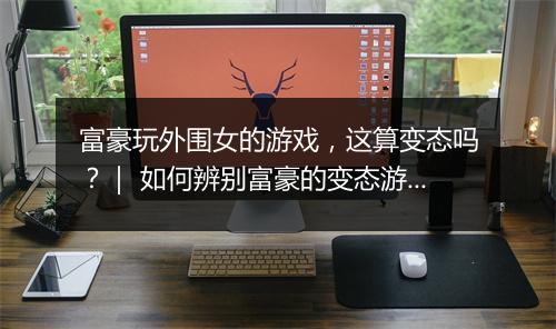 富豪玩外围女的游戏,这算变态吗?| 如何辨别富豪的变态游戏行为?