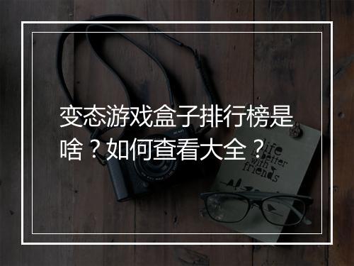 变态游戏盒子排行榜是啥？如何查看大全？