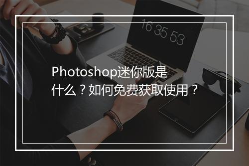 Photoshop迷你版是什么?如何免费获取使用?