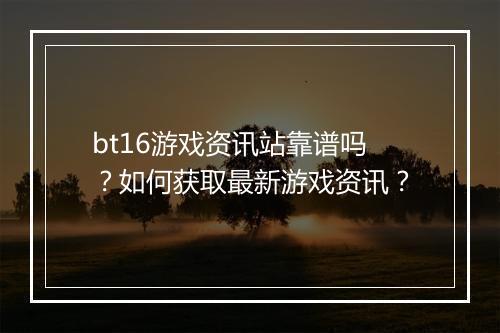 bt16游戏资讯站靠谱吗？如何获取最新游戏资讯？