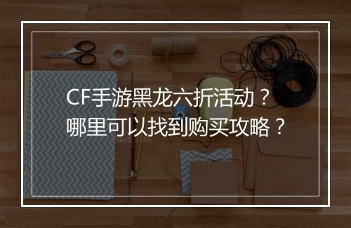 CF手游黑龙六折活动？哪里可以找到购买攻略？