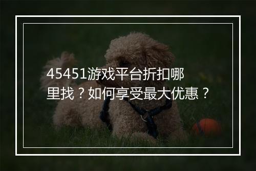 45451游戏平台折扣哪里找?如何享受最大优惠?