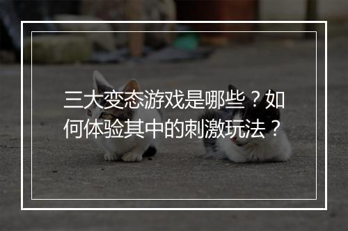 三大变态游戏是哪些?如何体验其中的刺激玩法?