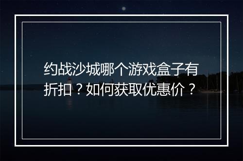 约战沙城哪个游戏盒子有折扣？如何获取优惠价？