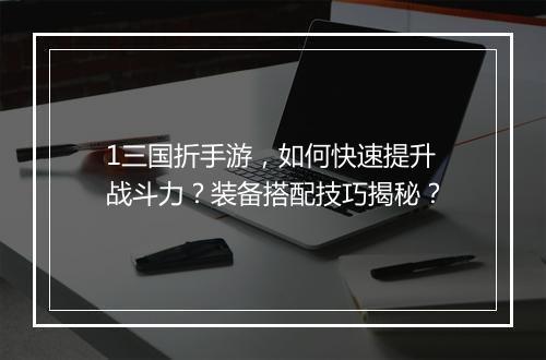 1三国折手游，如何快速提升战斗力？装备搭配技巧揭秘？