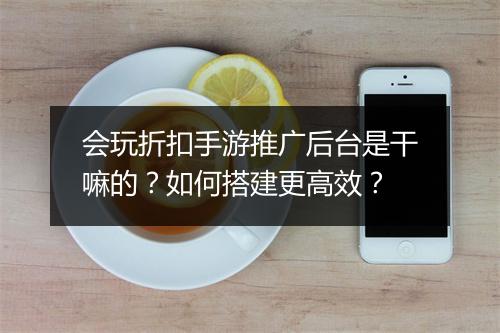 会玩折扣手游推广后台是干嘛的？如何搭建更高效？