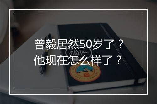 曾毅居然50岁了？他现在怎么样了？