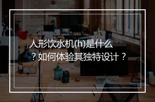 人形饮水机(h)是什么?如何体验其独特设计?