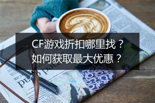 CF游戏折扣哪里找？如何获取最大优惠？