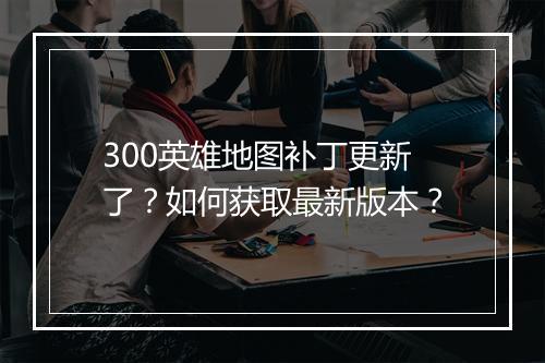 300英雄地图补丁更新了？如何获取最新版本？