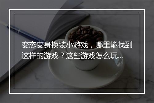 变态变身换装小游戏，哪里能找到这样的游戏？这些游戏怎么玩？