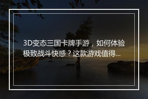 3D变态三国卡牌手游，如何体验极致战斗快感？这款游戏值得玩吗？