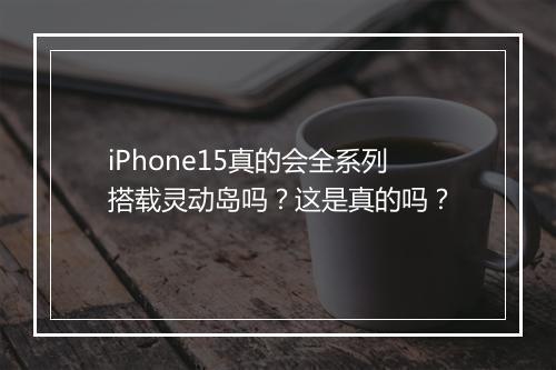 iPhone15真的会全系列搭载灵动岛吗？这是真的吗？