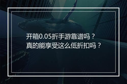 开箱0.05折手游靠谱吗?真的能享受这么低折扣吗?