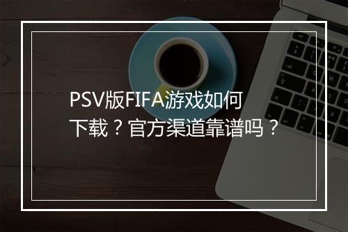 PSV版FIFA游戏如何下载?官方渠道靠谱吗?