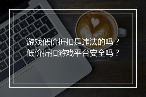 游戏低价折扣是违法的吗？低价折扣游戏平台安全吗？