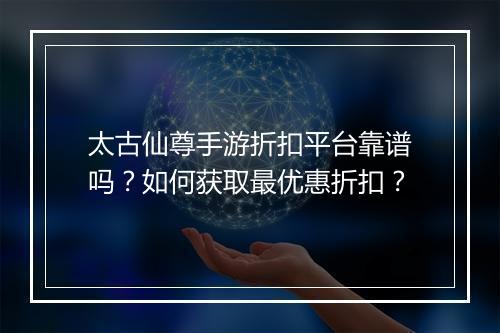 太古仙尊手游折扣平台靠谱吗?如何获取最优惠折扣?