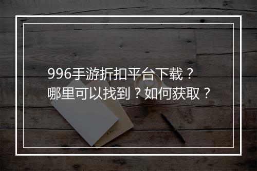 996手游折扣平台下载？哪里可以找到？如何获取？