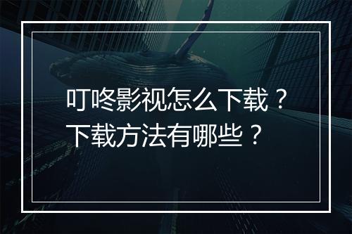 叮咚影视怎么下载?下载方法有哪些?