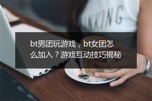 bt男团玩游戏,bt女团怎么加入?游戏互动技巧揭秘