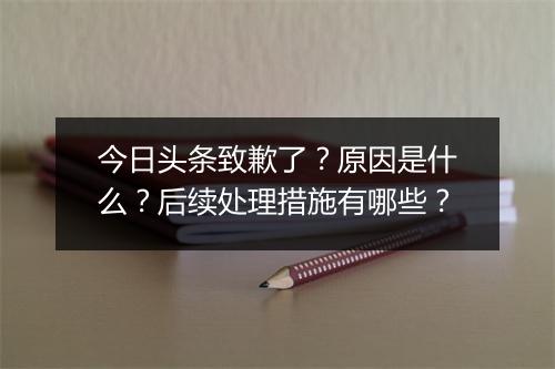 今日头条致歉了?原因是什么?后续处理措施有哪些?
