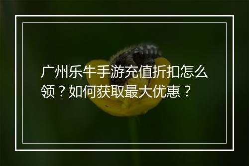 广州乐牛手游充值折扣怎么领？如何获取最大优惠？