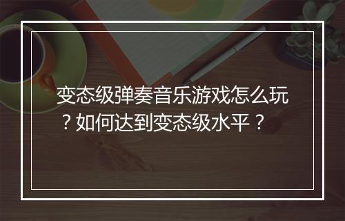变态级弹奏音乐游戏怎么玩？如何达到变态级水平？