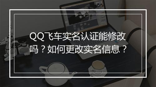 QQ飞车实名认证能修改吗？如何更改实名信息？