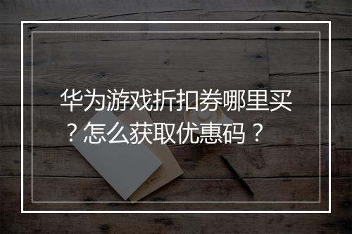 华为游戏折扣券哪里买?怎么获取优惠码?