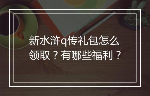 新水浒q传礼包怎么领取？有哪些福利？