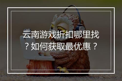 云南游戏折扣哪里找?如何获取最优惠?