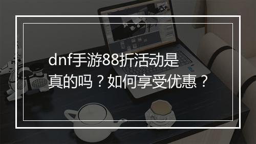 dnf手游88折活动是真的吗?如何享受优惠?