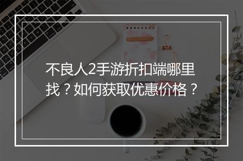 不良人2手游折扣端哪里找？如何获取优惠价格？