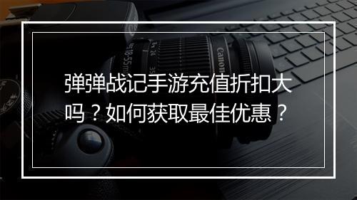 弹弹战记手游充值折扣大吗？如何获取最佳优惠？