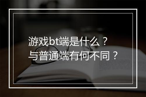 游戏bt端是什么？与普通端有何不同？