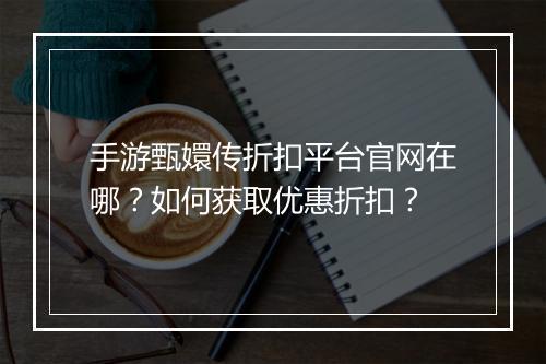 手游甄嬛传折扣平台官网在哪？如何获取优惠折扣？