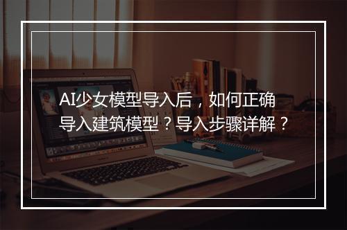 AI少女模型导入后，如何正确导入建筑模型？导入步骤详解？