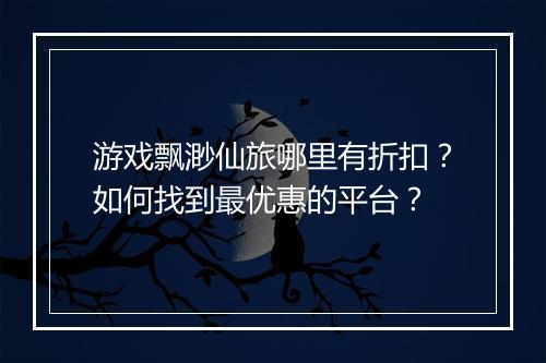游戏飘渺仙旅哪里有折扣？如何找到最优惠的平台？