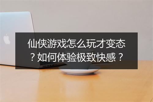 仙侠游戏怎么玩才变态？如何体验极致快感？