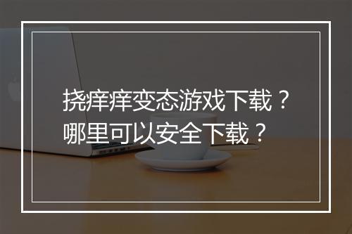 挠痒痒变态游戏下载？哪里可以安全下载？