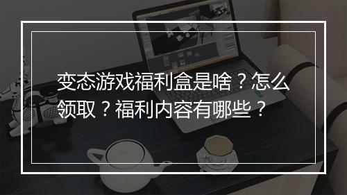 变态游戏福利盒是啥？怎么领取？福利内容有哪些？