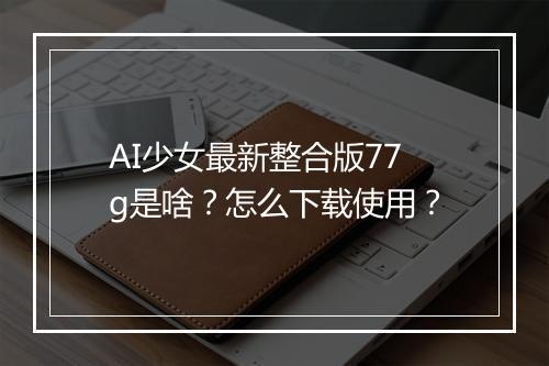 AI少女最新整合版77g是啥？怎么下载使用？
