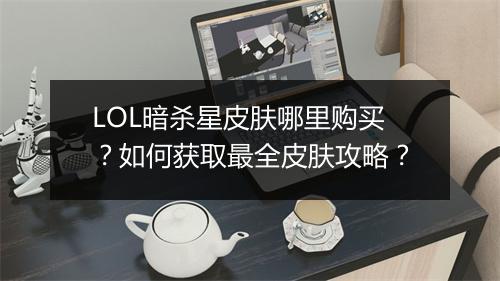 LOL暗杀星皮肤哪里购买?如何获取最全皮肤攻略?