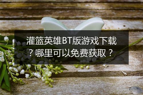 灌篮英雄BT版游戏下载?哪里可以免费获取?