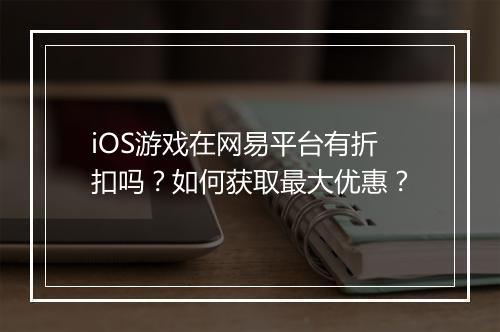 iOS游戏在网易平台有折扣吗?如何获取最大优惠?